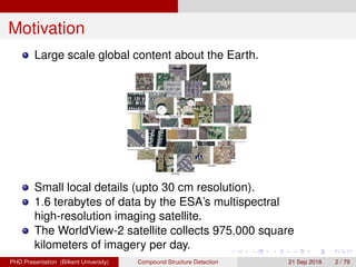 Motivation
Large scale global content about the Earth.
Small local details (upto 30 cm resolution).
1.6 terabytes of data by the ESA’s multispectral
high-resolution imaging satellite.
The WorldView-2 satellite collects 975,000 square
kilometers of imagery per day.
H. G. Akc¸ay Compound Structure Detection 21 Sept. 2016 2 / 78
 