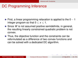 Inference with Constraints
DC Programming Inference
The problem can be formulated as
minimize
x
− log p(V |β) =
1
2
XT
WX + qT
X + log ZX
subject to X ∈ Ω,
X ∈ {0, 1}.
(13)
First, a linear programming relaxation is applied to the 0 − 1
integer program so that 0 ≤ x ≤ 1.
Since W is not assumed positive semideﬁnite, the resulting
linearly constrained quadratic problem is not convex.
The objective function can be reformulated as a difference
of two convex functions.
H. G. Akc¸ay Compound Structure Detection 21 Sept. 2016 31 / 78
 
