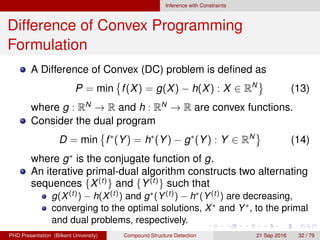 Inference with Constraints
Difference of Convex Programming
Formulation
A Difference of Convex (DC) problem is deﬁned as
P = min f(X) = g(X) − h(X) : X ∈ RN
(14)
where g : RN
→ R and h : RN
→ R are convex functions.
Consider the dual program
D = min f∗
(Y) = h∗
(Y) − g∗
(Y) : Y ∈ RN
(15)
where g∗
is the conjugate function of g.
An iterative primal-dual algorithm constructs two alternating
sequences {X(t)
} and {Y(t)
} such that
g(X(t)) − h(X(t)) and g∗(Y(t)) − h∗(Y(t)) are decreasing,
converging to the optimal solutions, X∗ and Y∗, to the primal
and dual problems, respectively.
H. G. Akc¸ay Compound Structure Detection 21 Sept. 2016 32 / 78
 
