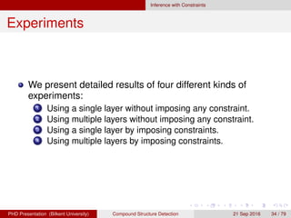 Inference with Constraints
Experiments
We present detailed results of four different kinds of
experiments:
1 Using a single layer without imposing any constraint.
2 Using multiple layers without imposing any constraint.
3 Using a single layer by imposing constraints.
4 Using multiple layers by imposing constraints.
H. G. Akc¸ay Compound Structure Detection 21 Sept. 2016 34 / 78
 