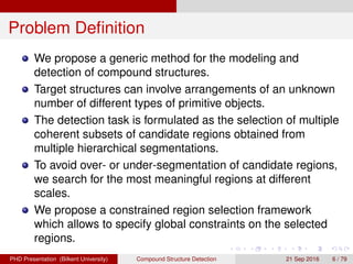 Problem Deﬁnition
We propose a generic method for the modeling and
detection of compound structures.
Target structures can involve arrangements of an unknown
number of different types of primitive objects.
The detection task is formulated as the selection of multiple
coherent subsets of candidate regions obtained from
multiple hierarchical segmentations.
To avoid over- or under-segmentation of candidate regions,
we search for the most meaningful regions at different
scales.
We propose a constrained region selection framework
which allows to specify global constraints on the selected
regions.
H. G. Akc¸ay Compound Structure Detection 21 Sept. 2016 6 / 78
 
