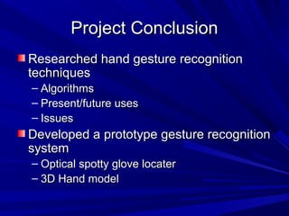 Project ConclusionProject Conclusion
Researched hand gesture recognitionResearched hand gesture recognition
techniquestechniques
– AlgorithmsAlgorithms
– Present/future usesPresent/future uses
– IssuesIssues
Developed a prototype gesture recognitionDeveloped a prototype gesture recognition
systemsystem
– Optical spotty glove locaterOptical spotty glove locater
– 3D Hand model3D Hand model
 