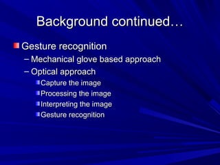 Background continued…Background continued…
Gesture recognitionGesture recognition
– Mechanical glove based approachMechanical glove based approach
– Optical approachOptical approach
Capture the imageCapture the image
Processing the imageProcessing the image
Interpreting the imageInterpreting the image
Gesture recognitionGesture recognition
 