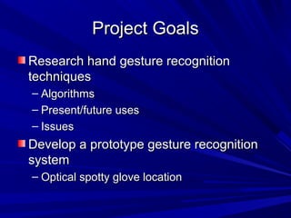 Project GoalsProject Goals
Research hand gesture recognitionResearch hand gesture recognition
techniquestechniques
– AlgorithmsAlgorithms
– Present/future usesPresent/future uses
– IssuesIssues
Develop a prototype gesture recognitionDevelop a prototype gesture recognition
systemsystem
– Optical spotty glove locationOptical spotty glove location
 