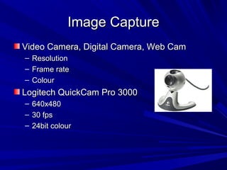 Image CaptureImage Capture
Video Camera, Digital Camera, Web CamVideo Camera, Digital Camera, Web Cam
– ResolutionResolution
– Frame rateFrame rate
– ColourColour
Logitech QuickCam Pro 3000Logitech QuickCam Pro 3000
– 640x480640x480
– 30 fps30 fps
– 24bit colour24bit colour
 