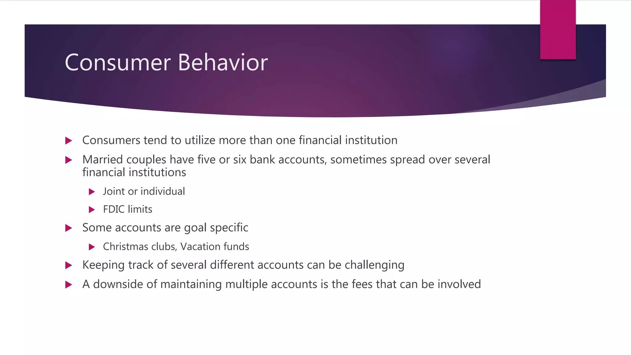 Consumer Behavior
 Consumers tend to utilize more than one financial institution
 Married couples have five or six bank accounts, sometimes spread over several
financial institutions
 Joint or individual
 FDIC limits
 Some accounts are goal specific
 Christmas clubs, Vacation funds
 Keeping track of several different accounts can be challenging
 A downside of maintaining multiple accounts is the fees that can be involved
 