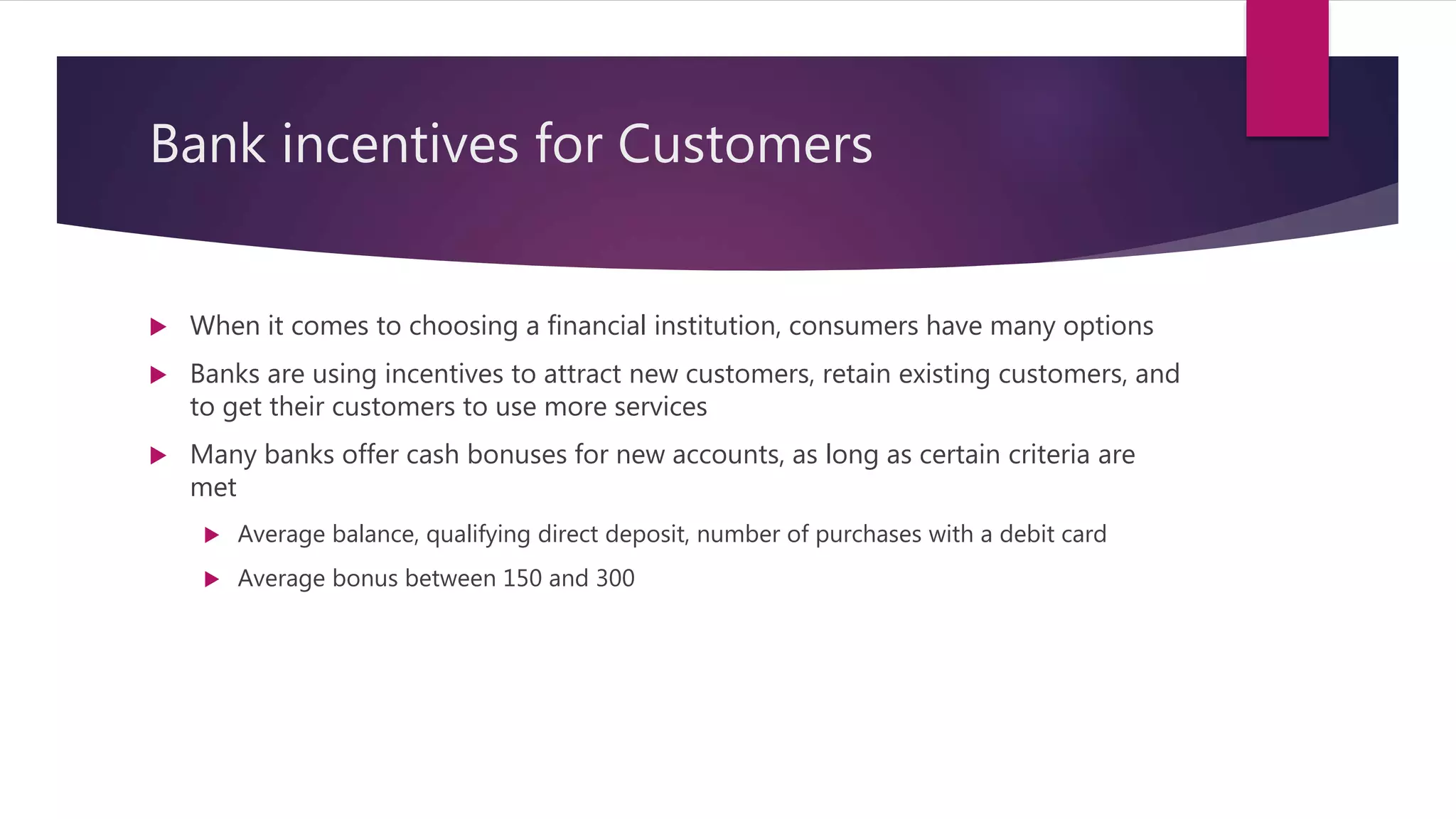 Bank incentives for Customers
 When it comes to choosing a financial institution, consumers have many options
 Banks are using incentives to attract new customers, retain existing customers, and
to get their customers to use more services
 Many banks offer cash bonuses for new accounts, as long as certain criteria are
met
 Average balance, qualifying direct deposit, number of purchases with a debit card
 Average bonus between 150 and 300
 