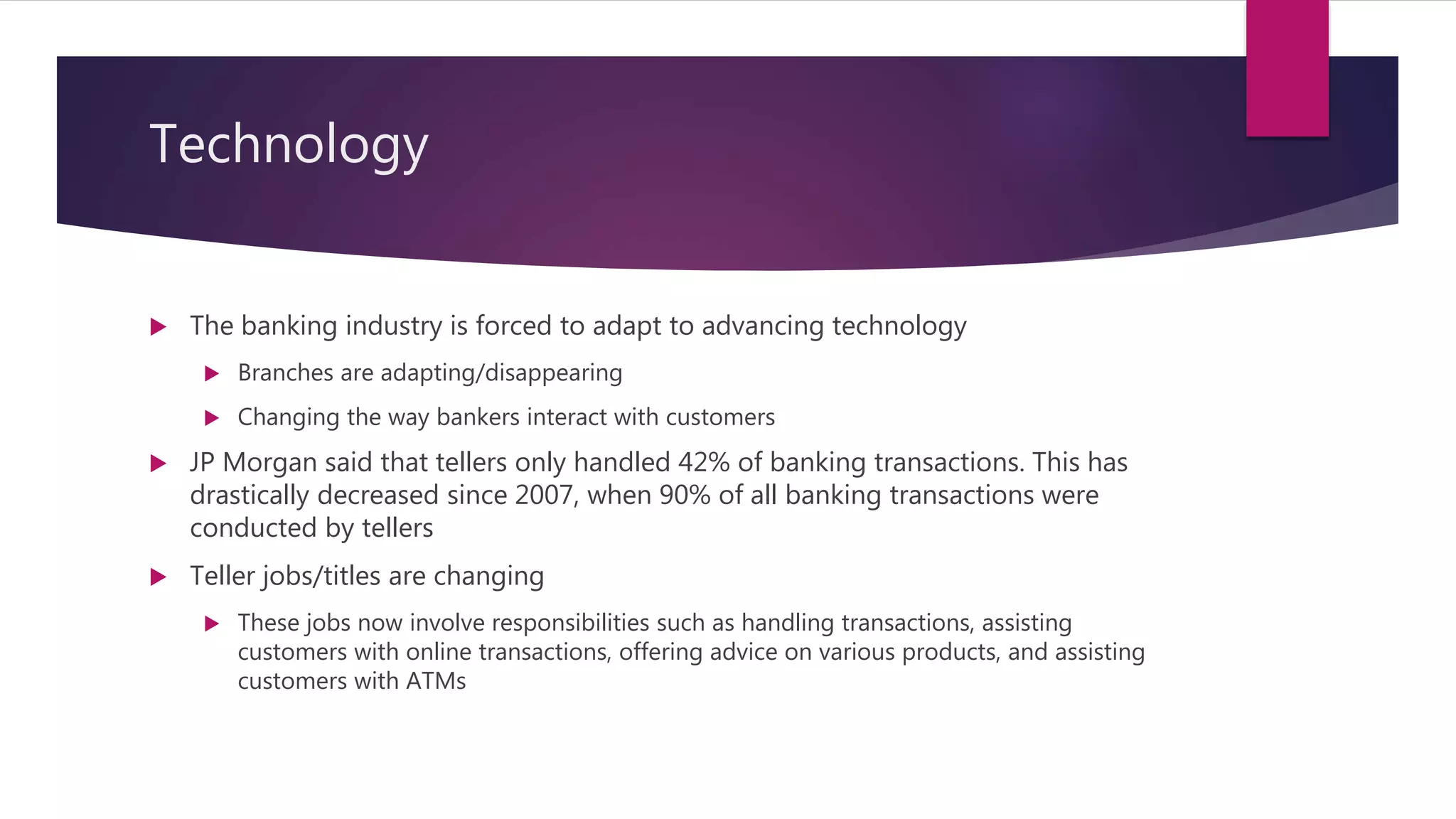 Technology
 The banking industry is forced to adapt to advancing technology
 Branches are adapting/disappearing
 Changing the way bankers interact with customers
 JP Morgan said that tellers only handled 42% of banking transactions. This has
drastically decreased since 2007, when 90% of all banking transactions were
conducted by tellers
 Teller jobs/titles are changing
 These jobs now involve responsibilities such as handling transactions, assisting
customers with online transactions, offering advice on various products, and assisting
customers with ATMs
 