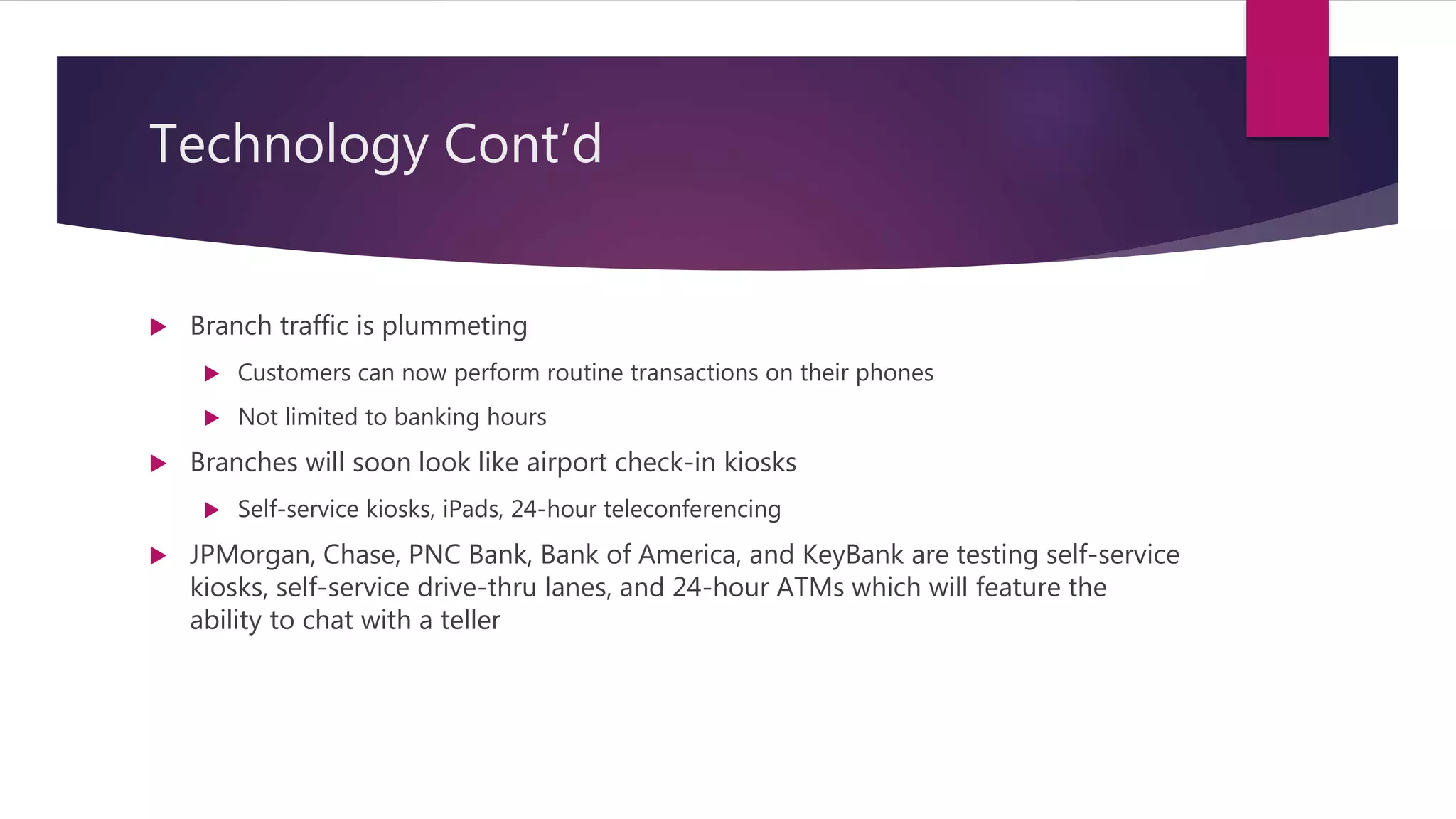 Technology Cont’d
 Branch traffic is plummeting
 Customers can now perform routine transactions on their phones
 Not limited to banking hours
 Branches will soon look like airport check-in kiosks
 Self-service kiosks, iPads, 24-hour teleconferencing
 JPMorgan, Chase, PNC Bank, Bank of America, and KeyBank are testing self-service
kiosks, self-service drive-thru lanes, and 24-hour ATMs which will feature the
ability to chat with a teller
 