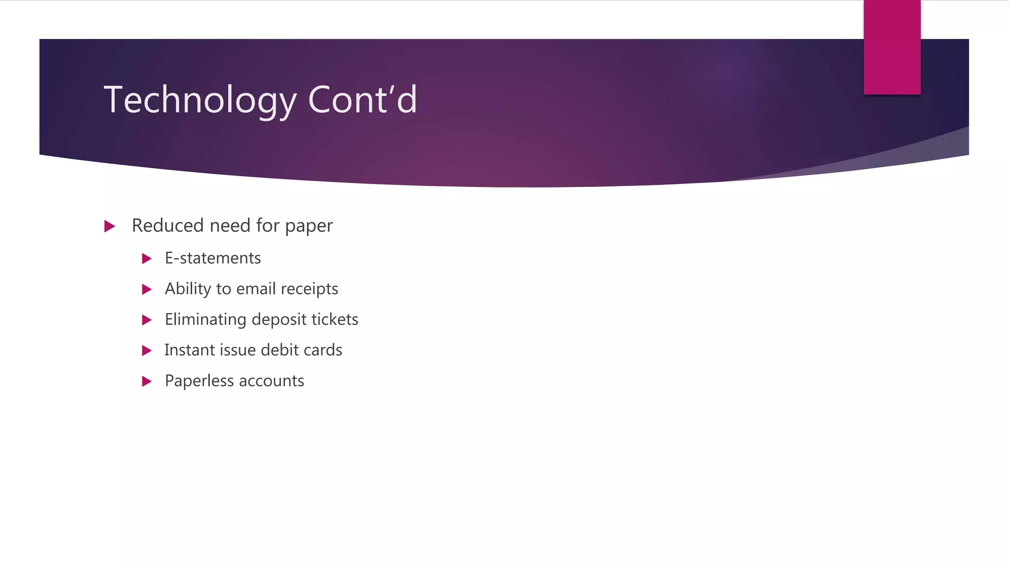 Technology Cont’d
 Reduced need for paper
 E-statements
 Ability to email receipts
 Eliminating deposit tickets
 Instant issue debit cards
 Paperless accounts
 