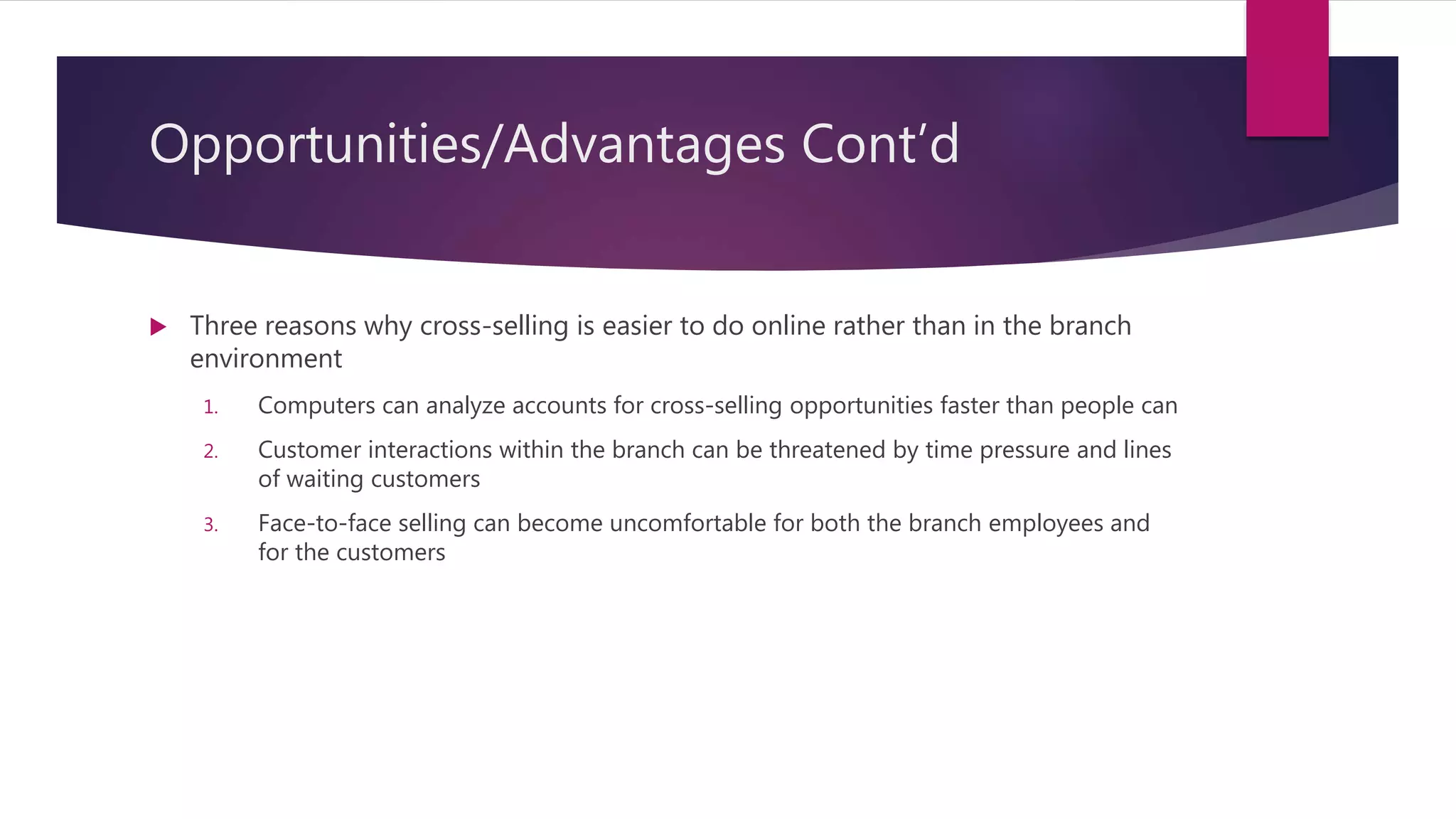 Opportunities/Advantages Cont’d
 Three reasons why cross-selling is easier to do online rather than in the branch
environment
1. Computers can analyze accounts for cross-selling opportunities faster than people can
2. Customer interactions within the branch can be threatened by time pressure and lines
of waiting customers
3. Face-to-face selling can become uncomfortable for both the branch employees and
for the customers
 