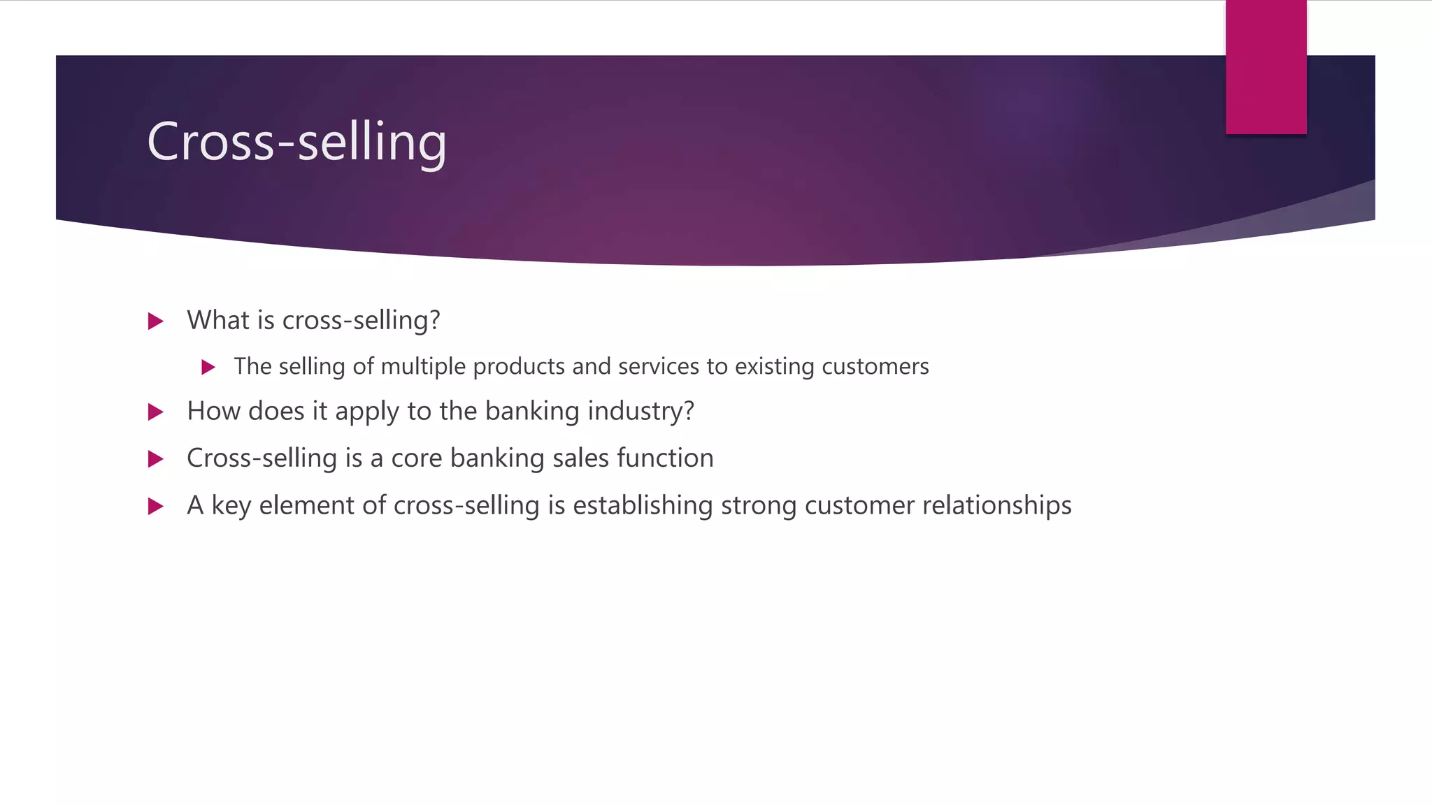 Cross-selling
 What is cross-selling?
 The selling of multiple products and services to existing customers
 How does it apply to the banking industry?
 Cross-selling is a core banking sales function
 A key element of cross-selling is establishing strong customer relationships
 