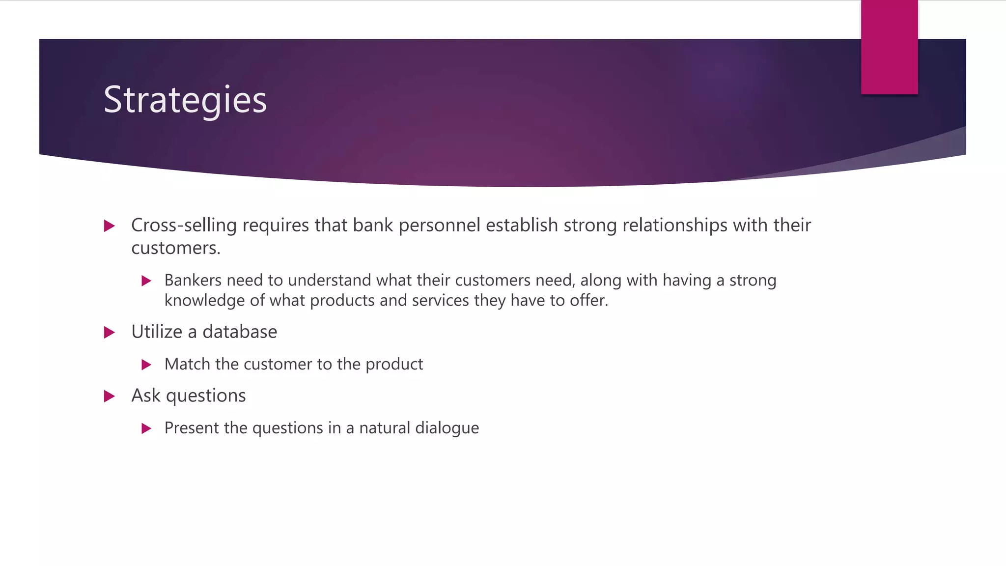 Strategies
 Cross-selling requires that bank personnel establish strong relationships with their
customers.
 Bankers need to understand what their customers need, along with having a strong
knowledge of what products and services they have to offer.
 Utilize a database
 Match the customer to the product
 Ask questions
 Present the questions in a natural dialogue
 
