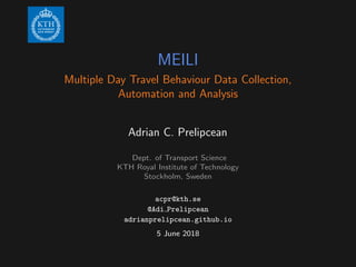 MEILI
Multiple Day Travel Behaviour Data Collection,
Automation and Analysis
Adrian C. Prelipcean
Dept. of Transport Science
KTH Royal Institute of Technology
Stockholm, Sweden
acpr@kth.se
@Adi Prelipcean
adrianprelipcean.github.io
5 June 2018
 