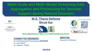 Multi-Scale and Multi-Modal Streaming Data
Aggregation and Processing for Decision
Support during Natural Disasters
rebrand.ly/HazardSEE
S
1
DisasterRecord: Disaster Response and Relief Coordination Pipeline
Shruti Kar
M.S. Thesis Defense
COMMITTEE MEMBERS:
Dr. Krishnaprasad Thirunarayan (ADVISOR)
Dr. Amit Sheth
Dr. Valerie L. Shalin
MENTOR:
Hussein S. Al-Olimat
Fall 2018
 