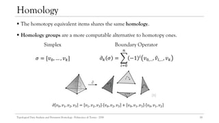  The homotopy equivalent items shares the same homology.
 Homology groups are a more computable alternative to homotopy ones.
13
Homology
Boundary Operator
𝜎 = [𝑣0, … , 𝑣 𝑘] 𝜕 𝑘 𝜎 = ෍
𝑖=0
𝑛
−1 𝑖
𝑣0,…, ො𝑣𝑖,…, 𝑣 𝑘
Simplex
𝜕 𝑣0, 𝑣1, 𝑣2, 𝑣3 = 𝑣1, 𝑣2, 𝑣3 - 𝑣0, 𝑣2, 𝑣3 + 𝑣0, 𝑣1, 𝑣3 - 𝑣0, 𝑣1, 𝑣2
[8]
Topological Data Analysis and Persistent Homology - Politecnico di Torino - 2018
 