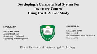 Developing A Computerized System For
Inventory Control
Using Excel: A Case Study
SUPERVISED BY
MD. SAIFUL ISLAM
Assistant Professor
Department of Industrial
Engineering and Management
SUBMITTED BY
MD. AKIBUL ISLAM
Roll: 1411018
MD. MANOARUL AMIN HAWLIDER
Roll: 1411031
Khulna University of Engineering & Technology
 