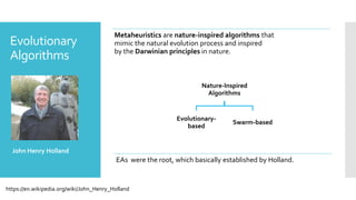 Metaheuristics are nature-inspired algorithms that
mimic the natural evolution process and inspired
by the Darwinian principles in nature.
Nature-Inspired
Algorithms
Evolutionary-
based
Swarm-based
Evolutionary
Algorithms
John Henry Holland
EAs were the root, which basically established by Holland.
https://en.wikipedia.org/wiki/John_Henry_Holland
 