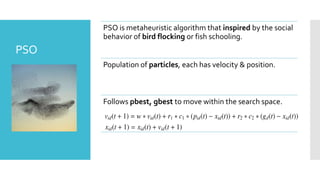 PSO is metaheuristic algorithm that inspired by the social
behavior of bird flocking or fish schooling.
Population of particles, each has velocity & position.
Follows pbest, gbest to move within the search space.
PSO
 