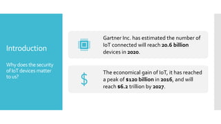 Introduction
Whydoes the security
ofIoT devices matter
tous?
Gartner Inc. has estimated the number of
IoT connected will reach 20.6 billion
devices in 2020.
The economical gain of IoT, it has reached
a peak of $120 billion in 2016, and will
reach $6.2 trillion by 2027.
 