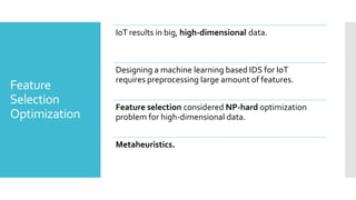 Feature
Selection
Optimization
IoT results in big, high-dimensional data.
Designing a machine learning based IDS for IoT
requires preprocessing large amount of features.
Feature selection considered NP-hard optimization
problem for high-dimensional data.
Metaheuristics.
 