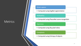 Metrics
19
• Computed using SegNet segmentation
Green spaces
• Computed using PlacesNet scene recognition
Walkability
• Computed using Sky pixel ratios
Openness
• Computed using Entropy of objects
Complexity
 