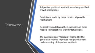 Takeaways:
20
Subjective quality of aesthetics can be quantified
crowd perceptions
Predictions made by these models align with
real humans
Generative models can then capitalize on these
models to suggest real world interventions
The suggestions or “Wisdom” learned by the
generative models improves real practitioner's
understanding of the urban aesthetic
 
