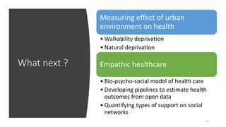 What next ?
21
Measuring effect of urban
environment on health
• Walkability deprivation
• Natural deprivation
Empathic healthcare
• Bio-psycho-social model of health care
• Developing pipelines to estimate health
outcomes from open data
• Quantifying types of support on social
networks
 