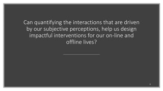 Can quantifying the interactions that are driven
by our subjective perceptions, help us design
impactful interventions for our on-line and
offline lives?
3
 