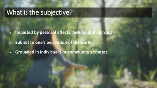 What is the subjective?
● Impacted by personal affects, feelings and opinions.
● Subject to one’s perception of the world
● Grounded in individual’s or community’s context.
4
 