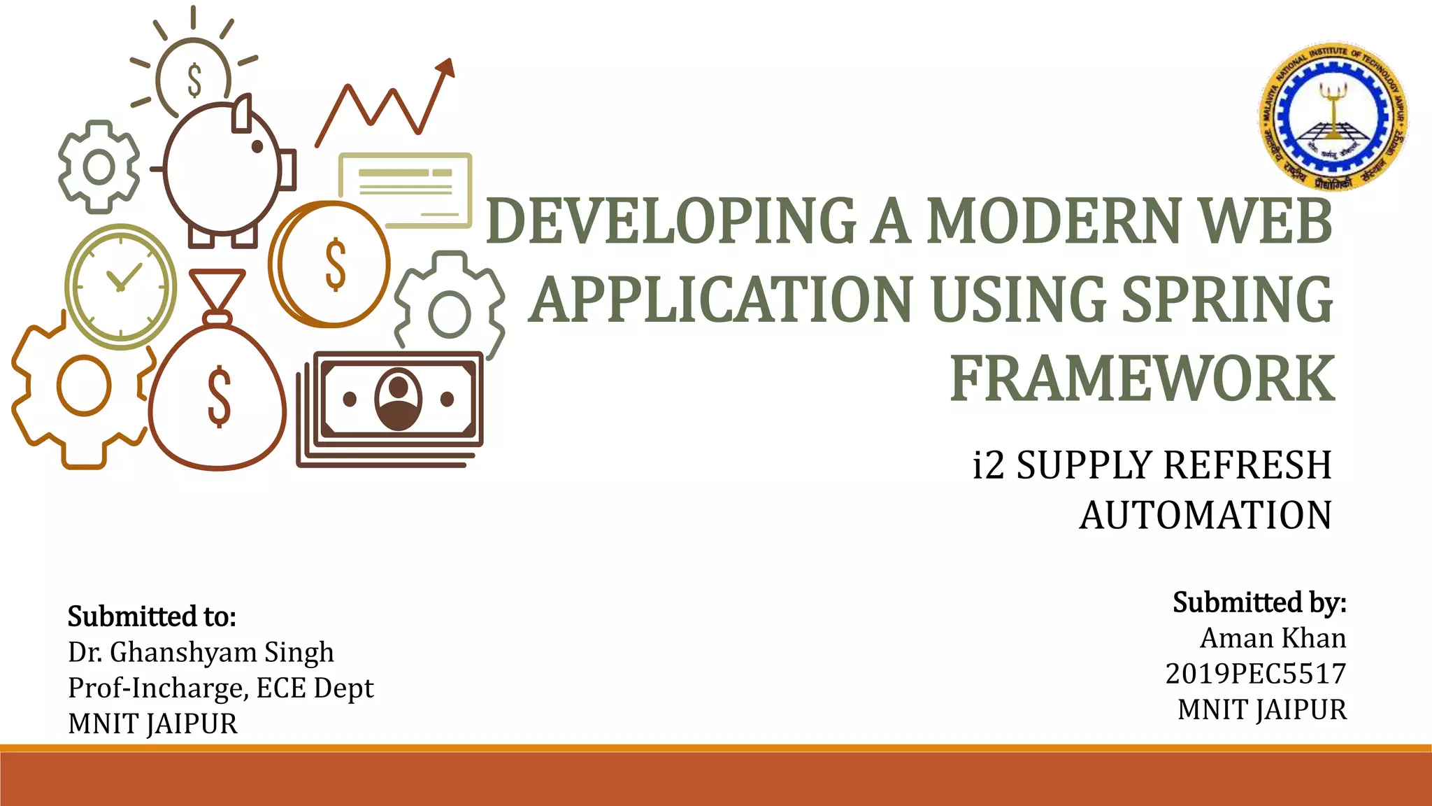 DEVELOPING A MODERN WEB
APPLICATION USING SPRING
FRAMEWORK
i2 SUPPLY REFRESH
AUTOMATION
Submitted to:
Dr. Ghanshyam Singh
Prof-Incharge, ECE Dept
MNIT JAIPUR
Submitted by:
Aman Khan
2019PEC5517
MNIT JAIPUR
 
