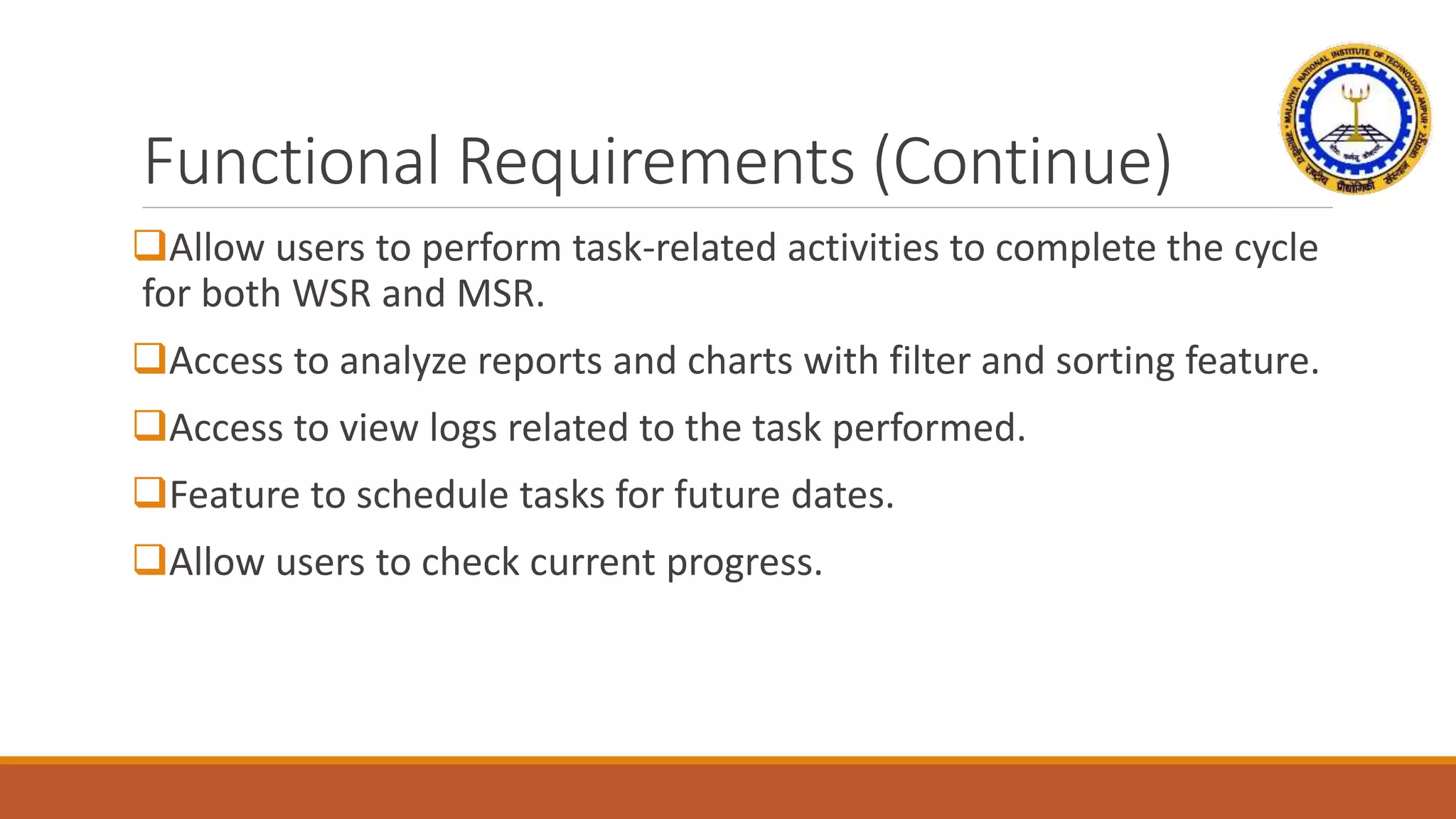 Functional Requirements (Continue)
Allow users to perform task-related activities to complete the cycle
for both WSR and MSR.
Access to analyze reports and charts with filter and sorting feature.
Access to view logs related to the task performed.
Feature to schedule tasks for future dates.
Allow users to check current progress.
 