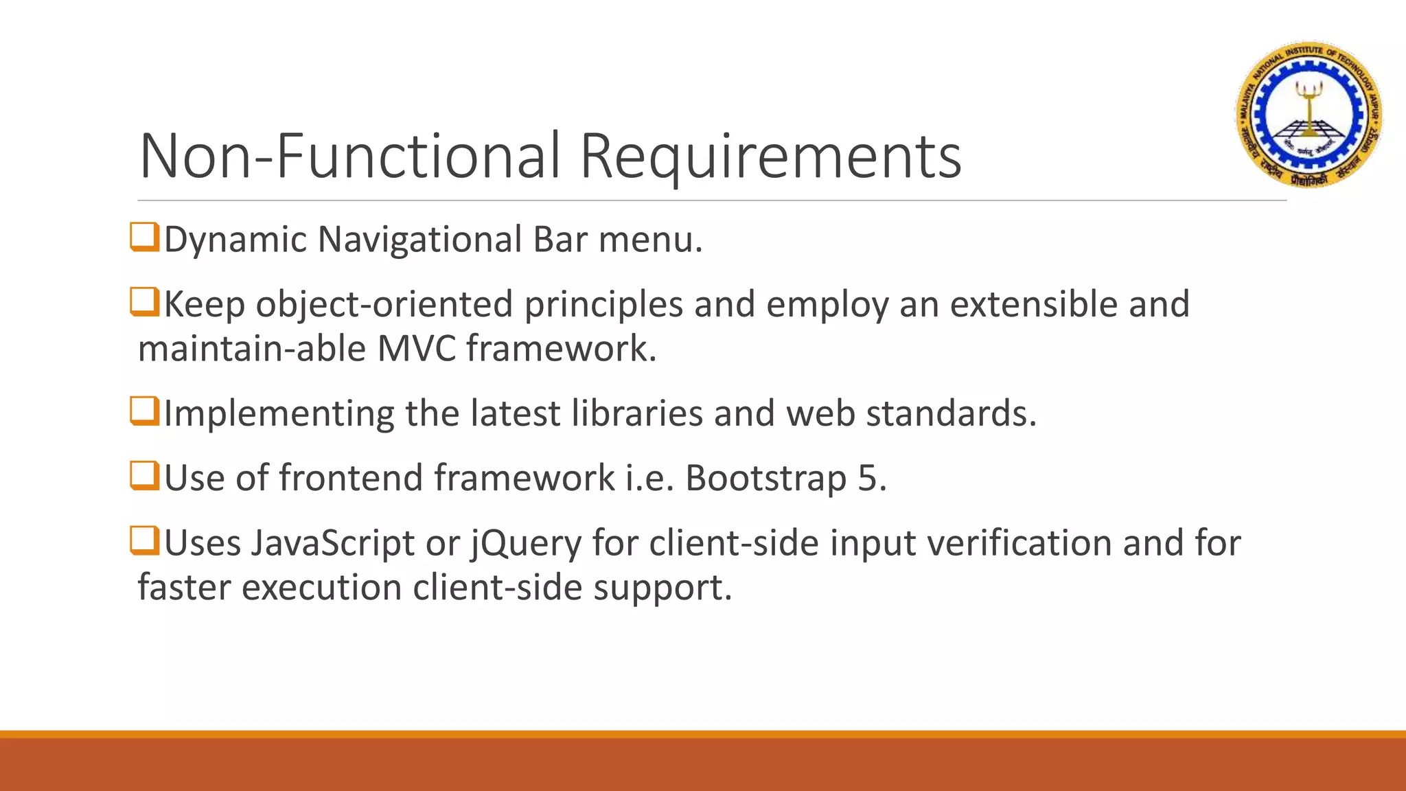 Non-Functional Requirements
Dynamic Navigational Bar menu.
Keep object-oriented principles and employ an extensible and
maintain-able MVC framework.
Implementing the latest libraries and web standards.
Use of frontend framework i.e. Bootstrap 5.
Uses JavaScript or jQuery for client-side input verification and for
faster execution client-side support.
 