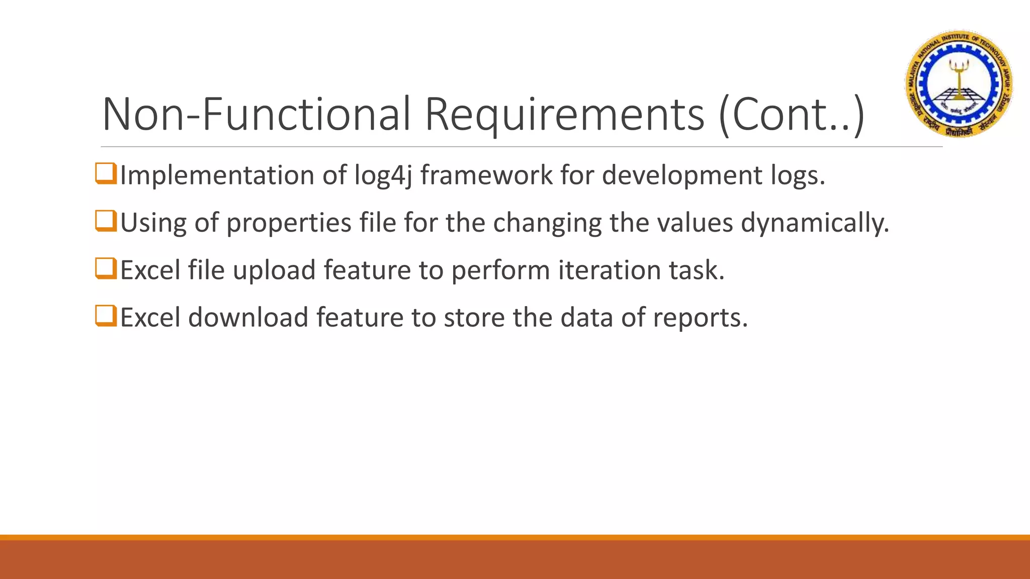 Non-Functional Requirements (Cont..)
Implementation of log4j framework for development logs.
Using of properties file for the changing the values dynamically.
Excel file upload feature to perform iteration task.
Excel download feature to store the data of reports.
 