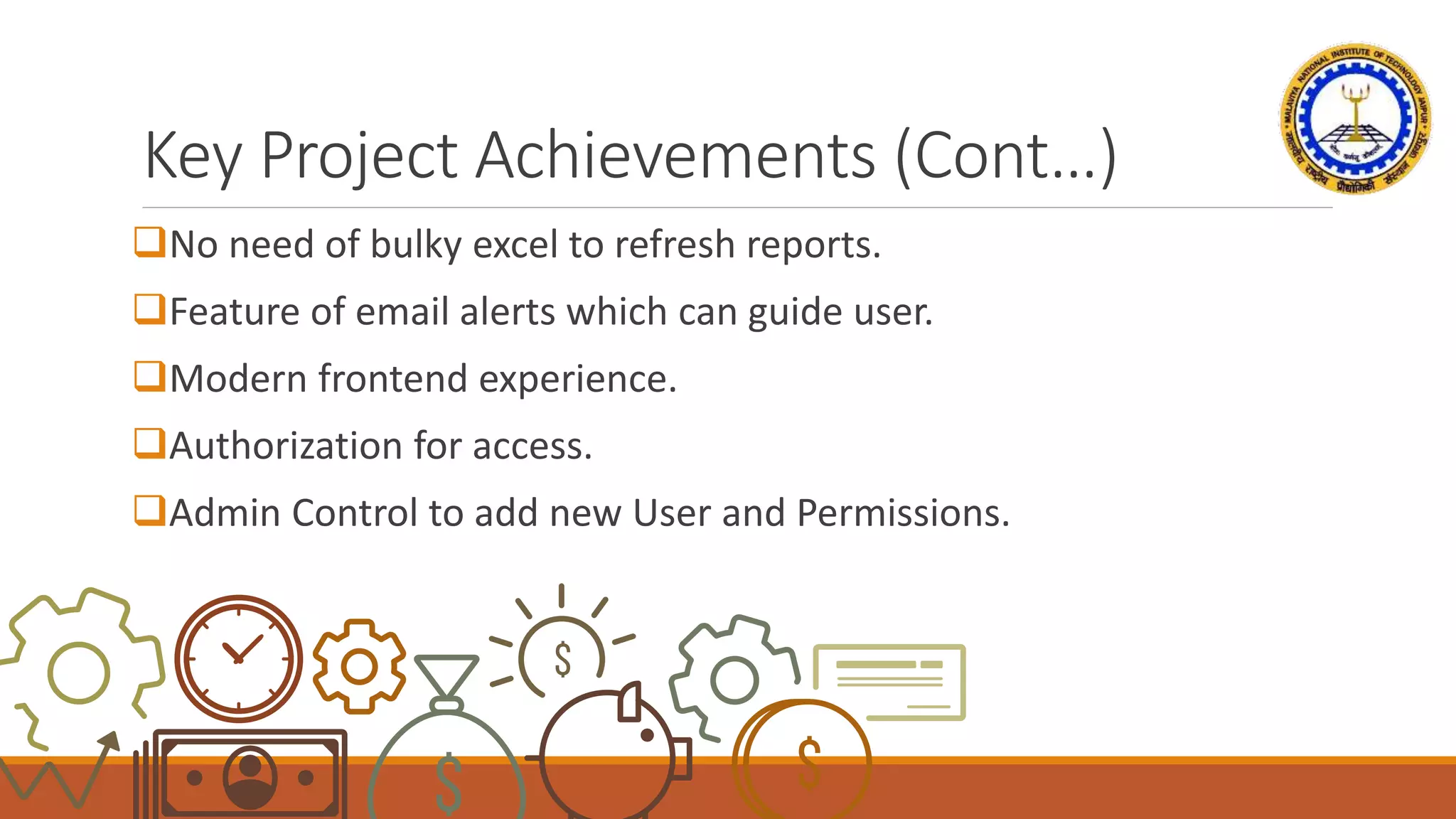 Key Project Achievements (Cont…)
No need of bulky excel to refresh reports.
Feature of email alerts which can guide user.
Modern frontend experience.
Authorization for access.
Admin Control to add new User and Permissions.
 