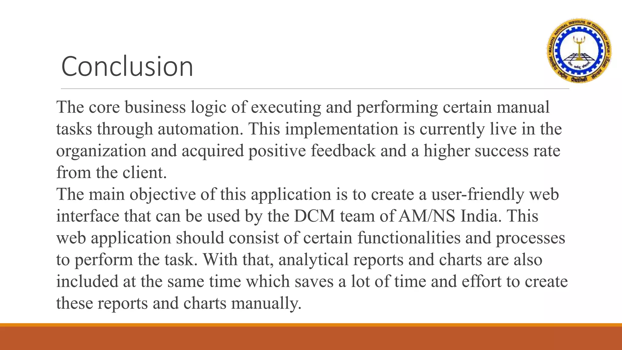 Conclusion
The core business logic of executing and performing certain manual
tasks through automation. This implementation is currently live in the
organization and acquired positive feedback and a higher success rate
from the client.
The main objective of this application is to create a user-friendly web
interface that can be used by the DCM team of AM/NS India. This
web application should consist of certain functionalities and processes
to perform the task. With that, analytical reports and charts are also
included at the same time which saves a lot of time and effort to create
these reports and charts manually.
 