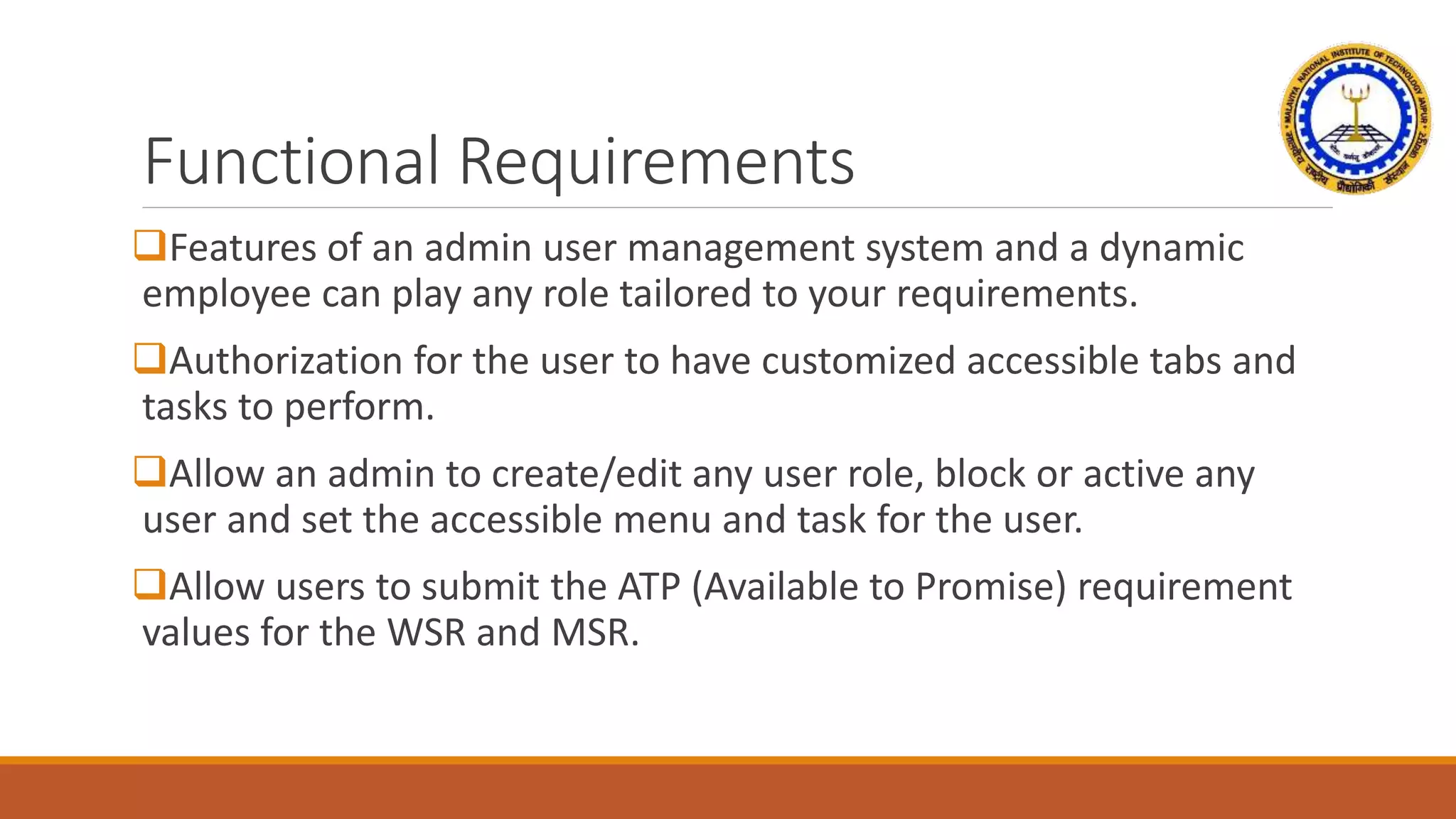 Functional Requirements
Features of an admin user management system and a dynamic
employee can play any role tailored to your requirements.
Authorization for the user to have customized accessible tabs and
tasks to perform.
Allow an admin to create/edit any user role, block or active any
user and set the accessible menu and task for the user.
Allow users to submit the ATP (Available to Promise) requirement
values for the WSR and MSR.
 