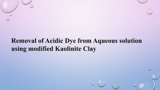 Removal of Acidic Dye from Aqueous solution
using modified Kaolinite Clay
 