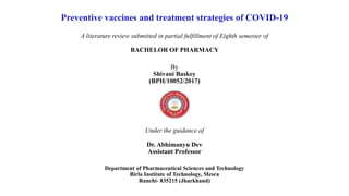Preventive vaccines and treatment strategies of COVID-19
A literature review submitted in partial fulfillment of Eighth semester of
BACHELOR OF PHARMACY
By
Shivani Baskey
(BPH/10052/2017)
Under the guidance of
Dr. Abhimanyu Dev
Assistant Professor
Department of Pharmaceutical Sciences and Technology
Birla Institute of Technology, Mesra
Ranchi- 835215 (Jharkhand)
 