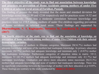 The third objective of the study was to find out association between knowledge
and practices on prevention of Home Accidents among mothers of under Five
Children at selected rural areas of Faridkot, Punjab.
The finding of present the study revealed that the mean and standard deviation for
knowledge scores was 21.99 and ±2.84 respectively and for practices score 14.52 and
±2.87 respectively. There was a moderate correlation between knowledge and
practices score i.e. r=0.5 among mothers of under five children regarding prevention
of home accidents at selected rural areas. These findings are supported by
Dharmalingam, N. S. Raghupathy, Sowmiya M, Amudharaj D, Jehangir HM
(2017)
The fourth objective of the study was to find out the association of knowledge on
prevention of home accidents among mothers of under Five Children with their selected
demographic variables.
According education of mothers in illiterate categories, Maximum 20(16.7%) mothers had
adequate knowledge and none of the mothers had inadequate knowledge. In primary education
maximum 18(15%) mothers had adequate knowledge and minimum only 1 (0.83%) mother
had inadequate knowledge. Furthermore categories of education status in matric /10+2,
maximum 51 (42.5%) mothers had adequate knowledge and minimum only 2(1.7%) had
inadequate knowledge. Graduation and above more education status maximum 28(23.3%)
mothers had adequate knowledge and none of mothers had inadequate knowledge. There was
no significant relationship between the knowledge of mother with their education at p<0.05%.
These findings are contrary to the study conducted by Jindal A. K (2011)
 