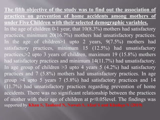 The fifth objective of the study was to find out the association of
practices on prevention of home accidents among mothers of
under Five Children with their selected demographic variables.
In the age of children 0-1 year, that 10(8.3%) mothers had satisfactory
practices, minimum 20(16.7%) mothers had unsatisfactory practices.
In the age of children>1 upto 2 years, 9(7.5%) mothers had
satisfactory practices, minimum 15 (12.5%) had unsatisfactory
practices,>2 upto 3 years of children, maximum 19 (15.8%) mothers
had satisfactory practices and minimum 14(11.7%) had unsatisfactory.
In age group of children >3 upto 4 years 5 (4.2%) had satisfactory
practices and 7 (5.8%) mothers had unsatisfactory practices. In age
group >4 upto 5 years 7 (5.8%) had satisfactory practices and 14
(11.7%) had unsatisfactory practices regarding prevention of home
accidents. There was no significant relationship between the practices
of mother with their age of children at p<0.05level. The findings was
supported by Khan S, Tauheed N, Nawab S, Afzal S and Khaliqu N (2019)
 
