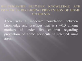 There was a moderate correlation between
knowledge and practices that is r =0.5 among
mothers of under five children regarding
prevention of home accidents in selected rural
areas.
 