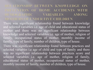 There was significant relationship found between knowledge
and selected variables i.e. age of child and educational status of
mother and there was no significant relationship between
knowledge and selected variables i.e. age of mother, religion of
family, occupational status of mother, monthly income of
family, type of family, number of children, type of house.
There was significant relationship found between practices and
selected variables i.e age of child and type of family and there
was no significant relationship between practices score and
selected variables i.e. age of mother, religion of family,
educational status of mother, occupational status of mother,
monthly income of family, number of children, type of house.
 