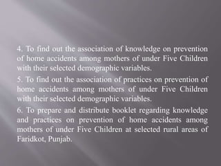 4. To find out the association of knowledge on prevention
of home accidents among mothers of under Five Children
with their selected demographic variables.
5. To find out the association of practices on prevention of
home accidents among mothers of under Five Children
with their selected demographic variables.
6. To prepare and distribute booklet regarding knowledge
and practices on prevention of home accidents among
mothers of under Five Children at selected rural areas of
Faridkot, Punjab.
 