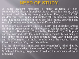 A home accident represents a major epidemic of non-
communicable disease throughout the world and is a leading cause
for death and disability among children. Every year 750,000
children die from injury and another 400 million are seriously
hurt. The most common injuries are falls, burns, drowning and
such injuries commonly occur in child’s own home.
Injuries are also leading cause of death and disability among
children in Asian countries. The research includes studies from six
countries i.e Bangladesh, China, India, Thailand , The Philippines
and viet nam indicates that child injuries accounts for as many as
half of the million child deaths recorded each year in East Asia
and Pacific region. In India, injuries were the second leading
Cause of death in 0-5 years old children.
So, the above facts motivates the researcher’s mind that by
improving knowledge of mothers of under five children through
Structured teaching programme to reduce the incidence of home
accidents.
 