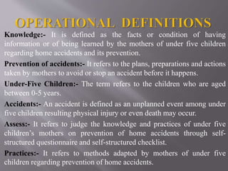 Knowledge:- It is defined as the facts or condition of having
information or of being learned by the mothers of under five children
regarding home accidents and its prevention.
Prevention of accidents:- It refers to the plans, preparations and actions
taken by mothers to avoid or stop an accident before it happens.
Under-Five Children:- The term refers to the children who are aged
between 0-5 years.
Accidents:- An accident is defined as an unplanned event among under
five children resulting physical injury or even death may occur.
Assess:- It refers to judge the knowledge and practices of under five
children’s mothers on prevention of home accidents through self-
structured questionnaire and self-structured checklist.
Practices:- It refers to methods adapted by mothers of under five
children regarding prevention of home accidents.
 