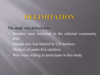 The study was delimited to:
• Samples were restricted to the selected community
area.
• Sample size was limited to 120 mothers.
• Mothers of under five children.
• Who were willing to participate in this study.
 