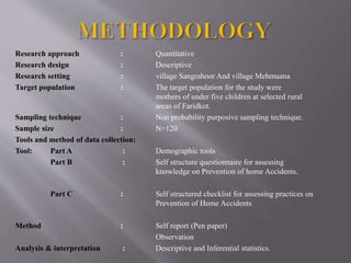 Research approach : Quantitative
Research design : Descriptive
Research setting : village Sangrahoor And village Mehmuana
Target population : The target population for the study were
mothers of under five children at selected rural
areas of Faridkot.
Sampling technique : Non probability purposive sampling technique.
Sample size : N=120
Tools and method of data collection:
Tool: Part A : Demographic tools
Part B : Self structure questionnaire for assessing
knowledge on Prevention of home Accidents.
Part C : Self structured checklist for assessing practices on
Prevention of Home Accidents
Method : Self report (Pen paper)
Observation
Analysis & interpretation : Descriptive and Inferential statistics.
 