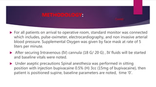  For all patients on arrival to operative room, standard monitor was connected
which includes, pulse-oximeter, electrocardiography, and non invasive arterial
blood pressure. Supplemental Oxygen was given by face mask at rate of 5
liters per minute.
 After securing Intravenous (IV) cannula (18 G/ 20 G) , IV fluids will be started
and baseline vitals were noted.
 Under aseptic precautions Spinal anesthesia was performed in sitting
position with injection bupivacaine 0.5% (H) 3cc (15mg of bupivacaine), then
patient is positioned supine, baseline parameters are noted, time ‘0’.
METHODOLOGY:
Contd..
 
