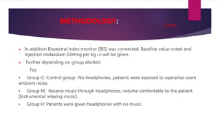  In addition Bispectral index monitor [BIS] was connected, Baseline value noted and
injection midazolam 0.04mg per kg i.v will be given.
 Further depending on group allotted
For,
• Group-C: Control group- No headphones, patients were exposed to operative room
ambient noise.
• Group M: Receive music through headphones, volume comfortable to the patient
[Instrumental relaxing music].
• Group H: Patients were given headphones with no music.
METHODOLOGY: Contd..
 